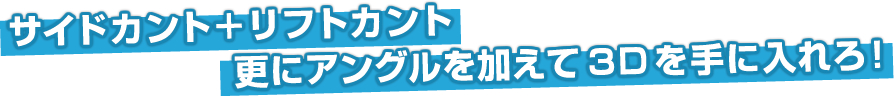 サイドカント+リフトカント!更にアングルを加えて3Dを手に入れろ!