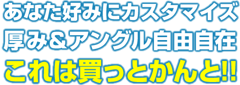 あなた好みにカスタマイズ!厚み&アングル自由自在!これは買っとかんと!